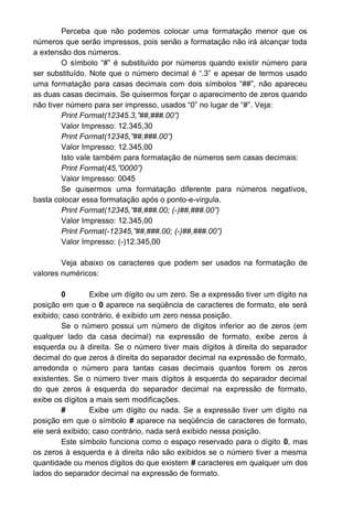 Perceba que não podemos colocar uma formatação menor que os
números que serão impressos, pois senão a formatação não irá alcançar toda
a extensão dos números.
O símbolo “#” é substituído por números quando existir número para
ser substituído. Note que o número decimal é “.3” e apesar de termos usado
uma formatação para casas decimais com dois símbolos “##”, não apareceu
as duas casas decimais. Se quisermos forçar o aparecimento de zeros quando
não tiver número para ser impresso, usados “0” no lugar de “#”. Veja:
Print Format(12345.3,”##,###.00”)
Valor Impresso: 12.345,30
Print Format(12345,”##,###.00”)
Valor Impresso: 12.345,00
Isto vale também para formatação de números sem casas decimais:
Print Format(45,”0000”)
Valor Impresso: 0045
Se quisermos uma formatação diferente para números negativos,
basta colocar essa formatação após o ponto-e-virgula.
Print Format(12345,”##,###.00; (-)##,###.00”)
Valor Impresso: 12.345,00
Print Format(-12345,”##,###.00; (-)##,###.00”)
Valor Impresso: (-)12.345,00
Veja abaixo os caracteres que podem ser usados na formatação de
valores numéricos:
0 Exibe um dígito ou um zero. Se a expressão tiver um dígito na
posição em que o 0 aparece na seqüência de caracteres de formato, ele será
exibido; caso contrário, é exibido um zero nessa posição.
Se o número possui um número de dígitos inferior ao de zeros (em
qualquer lado da casa decimal) na expressão de formato, exibe zeros à
esquerda ou à direita. Se o número tiver mais dígitos à direita do separador
decimal do que zeros à direita do separador decimal na expressão de formato,
arredonda o número para tantas casas decimais quantos forem os zeros
existentes. Se o número tiver mais dígitos à esquerda do separador decimal
do que zeros à esquerda do separador decimal na expressão de formato,
exibe os dígitos a mais sem modificações.
# Exibe um dígito ou nada. Se a expressão tiver um dígito na
posição em que o símbolo # aparece na seqüência de caracteres de formato,
ele será exibido; caso contrário, nada será exibido nessa posição.
Este símbolo funciona como o espaço reservado para o dígito 0, mas
os zeros à esquerda e à direita não são exibidos se o número tiver a mesma
quantidade ou menos dígitos do que existem # caracteres em qualquer um dos
lados do separador decimal na expressão de formato.
 