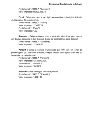 Comandos Condicionais e de Laço
Print Format(123456.7, "Currency")
Valor Impresso: R$123.456,70
Fixed : Exibe pelo menos um dígito à esquerda e dois dígitos à direita
do separador de casa decimal.
Print Format(123456.7, "Fixed")
Valor Impresso: 123456,70
Print Format(1, "Fixed")
Valor Impresso: 1,00
Standard : Exibe o número com o separador de milhar, pelo menos
um dígito à esquerda e dois dígitos à direita do separador de casa decimal.
Print Format(123456.7, "Standard")
Valor Impresso: 123.456,70
Percent : Exibe o número multiplicado por 100 com um sinal de
porcentagem (%) anexado à direita; sempre mostra dois dígitos à direita do
separador de casa decimal.
Print Format(123456.7, "Percent")
Valor Impresso: 12345670,00%
Print Format(1, "Percent")
Valor Impresso: 100,00%
Scientific : Usa a notação científica padrão.
Print Format(123456.7, "Scientific")
Valor Impresso: 1,23E+05
 