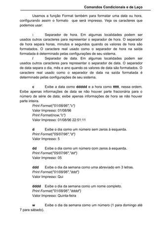 Comandos Condicionais e de Laço
Usamos a função Format também para formatar uma data ou hora,
configurando assim o formato que será impresso. Veja os caracteres que
podemos usar:
: Separador de hora. Em algumas localidades podem ser
usados outros caracteres para representar o separador de hora. O separador
de hora separa horas, minutos e segundos quando os valores de hora são
formatados. O caractere real usado como o separador de hora na saída
formatada é determinado pelas configurações de seu sistema.
/ Separador de data. Em algumas localidades podem ser
usados outros caracteres para representar o separador de data. O separador
de data separa o dia, mês e ano quando os valores de data são formatados. O
caractere real usado como o separador de data na saída formatada é
determinado pelas configurações de seu sistema.
c Exibe a data como ddddd e a hora como ttttt, nessa ordem.
Exibe apenas informações de data se não houver parte fracionária para o
número de série de data; exibe apenas informações de hora se não houver
parte inteira.
Print Format("01/08/96","c")
Valor Impresso: 01/08/96
Print Format(now,"c")
Valor Impresso: 01/08/96 22:51:11
d Exibe o dia como um número sem zeros à esquerda.
Print Format("05/07/96","d")
Valor Impresso: 5
dd Exibe o dia como um número com zeros à esquerda.
Print Format("05/07/96","dd")
Valor Impresso: 05
ddd Exibe o dia da semana como uma abreviado em 3 letras.
Print Format("01/08/96","ddd")
Valor Impresso: Qui
dddd Exibe o dia da semana como um nome completo.
Print Format("01/08/96","dddd")
Valor Impresso: Quinta-feira
w Exibe o dia da semana como um número (1 para domingo até
7 para sábado).
 