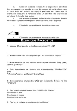 & Exibe um caractere ou nada. Se a seqüência de caracteres
tem um caractere na posição em que & aparece, ele será exibido; caso
contrário, nada será exibido. Os espaços reservados são preenchidos da
direita para a esquerda a menos que exista um caractere ! na seqüência de
caracteres de formato. Veja abaixo.
! Força preenchimento da esquerda para a direita dos espaços
reservados. O preenchimento padrão é feito da direita para a esquerda.
< Exibe todos os caracteres no formato de minúsculas.
> Exibe todos os caracteres no formato de maiúsculas.
EXERCÍCIOS PROPOSTOS
1 - Mostre a diferença entre as funções matemáticas FIX e INT:
2 - Para converter uma variável para o tipo Data usamos qual função?
3 - Para conversão de uma variável numérica para o formato String (texto)
usamos qual função?
4 - Caso necessitamos de converter uma expressão string “INFORMATICA”
para
“informatica” usamos qual função? Exemplifique:
5 - Como usariamos a função DATEADD para incrementar 2 meses na data
“27/08/96”?
6 - Para saber o intervalo entre a data 27/08/96 e 31/12/96 em:
Quantidade de dias:
Quantidade de meses:
Quantidade de semanas:
7 - Para extrair o dia de uma data usamos qual função?
 