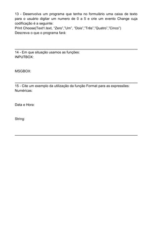 13 - Desenvolva um programa que tenha no formulário uma caixa de texto
para o usuário digitar um numero de 0 a 5 e crie um evento Change cuja
codificação é a seguinte:
Print Choose(Text1.text, “Zero”,”Um”, “Dois”,”Três”,”Quatro”,”Cinco”)
Descreva o que o programa fará:
14 - Em que situação usamos as funções:
INPUTBOX:
MSGBOX:
15 - Cite um exemplo da utilização da função Format para as expressões:
Numéricas:
Data e Hora:
String:
 