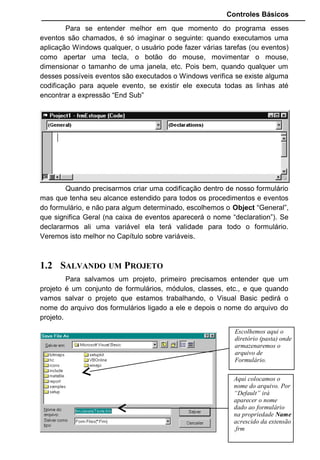 Controles Básicos
Para se entender melhor em que momento do programa esses
eventos são chamados, é só imaginar o seguinte: quando executamos uma
aplicação Windows qualquer, o usuário pode fazer várias tarefas (ou eventos)
como apertar uma tecla, o botão do mouse, movimentar o mouse,
dimensionar o tamanho de uma janela, etc. Pois bem, quando qualquer um
desses possíveis eventos são executados o Windows verifica se existe alguma
codificação para aquele evento, se existir ele executa todas as linhas até
encontrar a expressão “End Sub”
Quando precisarmos criar uma codificação dentro de nosso formulário
mas que tenha seu alcance estendido para todos os procedimentos e eventos
do formulário, e não para algum determinado, escolhemos o Object “General”,
que significa Geral (na caixa de eventos aparecerá o nome “declaration”). Se
declararmos ali uma variável ela terá validade para todo o formulário.
Veremos isto melhor no Capítulo sobre variáveis.
1.2 SALVANDO UM PROJETO
Para salvamos um projeto, primeiro precisamos entender que um
projeto é um conjunto de formulários, módulos, classes, etc., e que quando
vamos salvar o projeto que estamos trabalhando, o Visual Basic pedirá o
nome do arquivo dos formulários ligado a ele e depois o nome do arquivo do
projeto.
21
Escolhemos aqui o
diretório (pasta) onde
armazenaremos o
arquivo de
Formulário.
Aqui colocamos o
nome do arquivo. Por
“Default” irá
aparecer o nome
dado ao formulário
na propriedade Name
acrescido da extensão
.frm
 