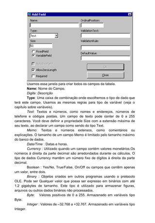Usamos essa janela para criar todos os campos da tabela.
Name: Nome do Campo.
Digite: Descrição
Type: Uma caixa de combinação onde escolhemos o tipo de dado que
terá este campo. Usamos as mesmas regras para tipo de variável (veja o
capítulo sobre variáveis).
Text: Textos e números, como nomes e endereços, números de
telefone e códigos postais. Um campo de texto pode conter de 0 a 255
caracteres. Você deve definir a propriedade Size com a extensão máxima de
seu texto, ao declarar um campo como sendo do tipo Text.
Memo: Textos e números extensos, como comentários ou
explicações. O tamanho de um campo Memo é limitado pelo tamanho máximo
do banco de dados.
Date/Time : Datas e horas.
Currency : Utilizado quando um campo contém valores monetários.Os
números à direita da parte decimal são arredondados durante os cálculos. O
tipo de dados Currency mantém um número fixo de dígitos à direita da parte
decimal.
Boolean : Yes/No, True/False, On/Off ou campos que contêm apenas
um valor, entre dois.
Binary : Objetos criados em outros programas usando o protocolo
OLE. Pode ser Qualquer valor que possa ser expresso em binários com até
1.2 gigabytes de tamanho. Este tipo é utilizado para armazenar figuras,
arquivos ou outros dados binários não processados.
Byte: Valores positivos de 0 a 255. Armazenado em variáveis tipo
Byte.
Integer : Valores de –32.768 a +32.767. Armazenado em variáveis tipo
Integer.
 