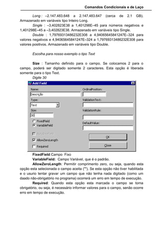 Comandos Condicionais e de Laço
Long : –2.147.483.648 a 2.147.483.647 (cerca de 2.1 GB).
Armazenado em variáveis tipo Inteiro Long.
Single : –3,402823E38 a 1,401298E–45 para números negativos e
1,401298E–45 a –3,402823E38. Armazenado em variáveis tipo Single.
Double : 1,79769313486232E308 a 4,94065645841247E–324 para
valores negativos e 4,94065645841247E–324 a 1,79769313486232E308 para
valores positivos. Armazenado em variáveis tipo Double.
Escolha para nosso exemplo o tipo Text
Size : Tamanho definido para o campo. Se colocamos 2 para o
campo, poderá ser digitado somente 2 caracteres. Esta opção é liberada
somente para o tipo Text.
Digite 30
FixedField:Campo Fixo
VariableField: Campo Variável, que é o padrão.
AllowZeroLength: Permitir comprimento zero, ou seja, quando esta
opção esta selecionada o campo aceita (""). Se esta opção não tiver habilitada
e o usurio tentar gravar um campo que não tenha nada digitado (como um
daado não-obrigatório no programa) ocorrerá um erro em tempo de execução.
Required: Quando esta opção esta marcada o campo se torna
obrigatório, ou seja, é necessário informar valores para o campo, senão ocorre
erro em tempo de execução.
 