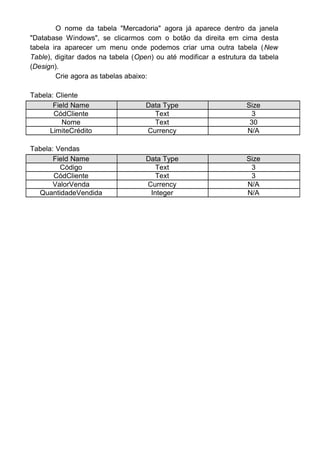 O nome da tabela "Mercadoria" agora já aparece dentro da janela
"Database Windows", se clicarmos com o botão da direita em cima desta
tabela ira aparecer um menu onde podemos criar uma outra tabela (New
Table), digitar dados na tabela (Open) ou até modificar a estrutura da tabela
(Design).
Crie agora as tabelas abaixo:
Tabela: Cliente
Field Name Data Type Size
CódCliente Text 3
Nome Text 30
LimiteCrédito Currency N/A
Tabela: Vendas
Field Name Data Type Size
Código Text 3
CódCliente Text 3
ValorVenda Currency N/A
QuantidadeVendida Integer N/A
 