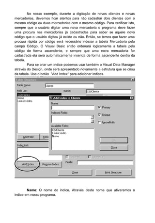 No nosso exemplo, durante a digitação de novos clientes e novas
mercadorias, devemos ficar atentos para não cadastrar dois clientes com o
mesmo código ou duas mercadorias com o mesmo código. Para verificar isto,
sempre que o usuário digitar uma nova mercadoria o programa deve fazer
uma procura nas mercadorias já cadastradas para saber se aquele novo
código que o usuário digitou já existe ou não. Então, se temos que fazer uma
procura rápida por código será necessário indexar a tabela Mercadoria pelo
campo Código. O Visual Basic então ordenará logicamente a tabela pelo
código de forma ascendente, e sempre que uma nova mercadoria for
cadastrada ela será automaticamente inserida de forma ascendente dentro da
tabela.
Para se criar um índice podemos usar também o Visual Data Manager
através do Design, onde será apresentado novamente a estrutura que se criou
da tabela. Use o botão "Add Index" para adicionar indices.
Name: O nome do indice. Através deste nome que ativaremos o
indice em nosso programa.
 