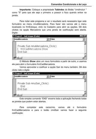 Comandos Condicionais e de Laço
Importante: Coloque a propriedade TabIndex do Botão "cmdIncluir "
como "0" para que ele seja o primeiro a possuir o foco quando entrar na
janela.
Para rodar este programa e ver o resultado será necessário ligar este
formulário ao menu mnuMercadoria. Para fazer isto vamos até o menu
localizado no frmEstoque, click no Cadastro para abrir as opções. Dê dois
clickes na opção Mercadoria que uma janela de codificação será aberta.
Digite:
O Método Show abre um novo formulário a partir de outro, e usamos
ele para abrir o formulário frmCadMercadoria.
Vamos aproveitar e codificar a opção Sair do menu também. Dê dois
clicks nele e digite:
Este simples comando “END” encerra toda a aplicação fechando todas
as janelas que podem estar abertas.
Para completar este raciocínio, vamos até o formulário
frmCadMercadoria e para o botão cmdSair vamos fazer a seguinte
codificação:
 