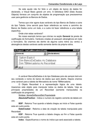Comandos Condicionais e de Laço
Se este ajuste não for feito e um objeto de banco de dados for
declarado, o Visual Basic gerará um erro. A biblioteca DAO (Data Access
Objects) fornece um conjunto de objetos de programação que precisaremos
usar para gerência os Bancos de Dados.
Temos que criar agora duas variáveis do tipo Banco de Dados e outra
do tipo Tabela. Uma servirá para fazer referência ao nome e caminho do
Banco de Dados como um todo, e a outra irá fazer referência a uma tabela
especifica.
Onde criar estas variáveis?
No nosso exemplo temos que criá-las na seção General da janela de
codificação do formulário. Variáveis criadas ali possuem abrangência em todo
o formulário. Se criarmos ela dentro de alguma outra rotina (ou vento) a
abrangência destas variáveis serão somente dentro da própria rotina.
A variável BancoDeDados é do tipo Database pois ela sempre terá em
seu conteúdo o nome do banco de dados que será aberto. Depois criamos
uma variável para a tabela de Mercadoria de nome TBMercadoria.
O Objeto Recordset é a representação lógica de uma tabela.
Usaremos este objeto para manipular todos os dados da tabela. Veja as
principais propriedades de um Recordset (somente manipulados na
codificação do programa):
Sintáxe: NomeDoRecordSet.Propriedade
AbsolutePosition : Indica o numero do registro corrente da tabela em
uso.
BOF : Retorna True quando a tabela chegou ao inicio e False quando
esta em outro ponto.
DateCreated : Retorna a data de criação da tabela manipulada pelo
Recordset.
EOF : Retorna True quando a tabela chegou ao fim e False quando
esta em outro ponto.
Index : Especificamos o nome do índice que será associado a tabela.
 