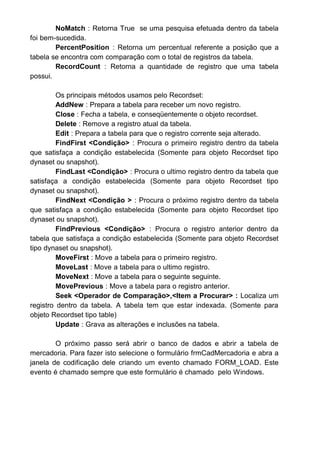 NoMatch : Retorna True se uma pesquisa efetuada dentro da tabela
foi bem-sucedida.
PercentPosition : Retorna um percentual referente a posição que a
tabela se encontra com comparação com o total de registros da tabela.
RecordCount : Retorna a quantidade de registro que uma tabela
possui.
Os principais métodos usamos pelo Recordset:
AddNew : Prepara a tabela para receber um novo registro.
Close : Fecha a tabela, e conseqüentemente o objeto recordset.
Delete : Remove a registro atual da tabela.
Edit : Prepara a tabela para que o registro corrente seja alterado.
FindFirst <Condição> : Procura o primeiro registro dentro da tabela
que satisfaça a condição estabelecida (Somente para objeto Recordset tipo
dynaset ou snapshot).
FindLast <Condição> : Procura o ultimo registro dentro da tabela que
satisfaça a condição estabelecida (Somente para objeto Recordset tipo
dynaset ou snapshot).
FindNext <Condição > : Procura o próximo registro dentro da tabela
que satisfaça a condição estabelecida (Somente para objeto Recordset tipo
dynaset ou snapshot).
FindPrevious <Condição> : Procura o registro anterior dentro da
tabela que satisfaça a condição estabelecida (Somente para objeto Recordset
tipo dynaset ou snapshot).
MoveFirst : Move a tabela para o primeiro registro.
MoveLast : Move a tabela para o ultimo registro.
MoveNext : Move a tabela para o seguinte seguinte.
MovePrevious : Move a tabela para o registro anterior.
Seek <Operador de Comparação>,<Item a Procurar> : Localiza um
registro dentro da tabela. A tabela tem que estar indexada. (Somente para
objeto Recordset tipo table)
Update : Grava as alterações e inclusões na tabela.
O próximo passo será abrir o banco de dados e abrir a tabela de
mercadoria. Para fazer isto selecione o formulário frmCadMercadoria e abra a
janela de codificação dele criando um evento chamado FORM_LOAD. Este
evento é chamado sempre que este formulário é chamado pelo Windows.
 