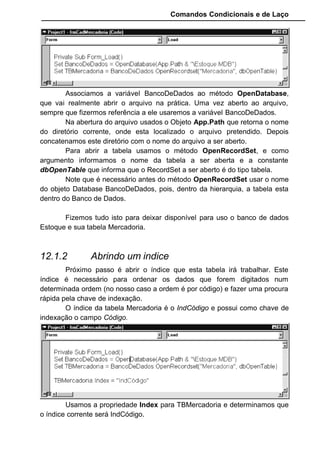 Comandos Condicionais e de Laço
Associamos a variável BancoDeDados ao método OpenDatabase,
que vai realmente abrir o arquivo na prática. Uma vez aberto ao arquivo,
sempre que fizermos referência a ele usaremos a variável BancoDeDados.
Na abertura do arquivo usados o Objeto App.Path que retorna o nome
do diretório corrente, onde esta localizado o arquivo pretendido. Depois
concatenamos este diretório com o nome do arquivo a ser aberto.
Para abrir a tabela usamos o método OpenRecordSet, e como
argumento informamos o nome da tabela a ser aberta e a constante
dbOpenTable que informa que o RecordSet a ser aberto é do tipo tabela.
Note que é necessário antes do método OpenRecordSet usar o nome
do objeto Database BancoDeDados, pois, dentro da hierarquia, a tabela esta
dentro do Banco de Dados.
Fizemos tudo isto para deixar disponível para uso o banco de dados
Estoque e sua tabela Mercadoria.
12.1.2 Abrindo um indice
Próximo passo é abrir o índice que esta tabela irá trabalhar. Este
índice é necessário para ordenar os dados que forem digitados num
determinada ordem (no nosso caso a ordem é por código) e fazer uma procura
rápida pela chave de indexação.
O índice da tabela Mercadoria é o IndCódigo e possui como chave de
indexação o campo Código.
Usamos a propriedade Index para TBMercadoria e determinamos que
o índice corrente será IndCódigo.
 