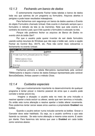 12.1.3 Fechando um banco de dados
É extremamente importante Fechar todas tabelas e banco de dados
toda vez que sairmos de um programa ou formulário. Arquivos abertos é
perigoso e pode trazer resultados indesejáveis.
Para fecharmos com segurança um banco de dados usamos o Evento
do objeto Formulário chamado Unload. Este evento é chamado sempre que o
formulário é retirado da tela (e da memória). Note que este evento é o
contrário do evento Load, que é lido quando o formulário é colocado na tela.
Porque não podemos fechar os arquivos de Banco de Dados no
evento click do botão Sair?
Por que o usuário pode querer inventar de sair deste formulário
usando outros recursos do Windows que não seja o botão sair, como a opção
Fechar do Control Box, Alt-F4, etc. Para não correr risco colocamos o
fechamento no evento Unload.
Fechamos primeiro a tabela Mercadoria representada pela variável
TBMercadoria e depois o banco de dados Estoque representada pela variável
BancoDeDados. Ambas usaram o método Close.
12.1.4 Cuidados especiais
Algo que é extremamente importante no desenvolvimento de qualquer
programa é tentar prever o máximo possivel de erros que o usuário pode
cometer e tentar previni-los.
Imagine a situação: o usuário esta no meio de uma inclusão e
resolver apertar a tecla excluir ou alterar, sendo que nem terminou a inclusão.
Ou então esta numa alteração e resolve apertar o botão alterar novamente.
Para podermos tentar cercar esses erros usamos a propriedade Enabled nos
botões.
Quando o usuário estiver numa inclusão somente os botões Gravar e
Cancelar deve estar habilitado. Ou seja, ou o usuário confirma o que esta
fazendo ou cancela. Se esta numa alteração a mesma coisa ocorre. E assim
por diante. Para fazermos isto temos que usar o Enabled em cada botão
como veremos abaixo:
 