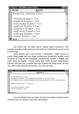No evento click do botão gravar habilite todos novamente. Com
exceção do próprio botão gravar que não pode ser habilitado ate que se incluia
ou altere algo.
Outro detalhe que é bom lembrar é desabilitar o botão Gravar no
evento Form_Load para que esteja devidamente desabilitado quando entrar
na janela de cadastro de mercadoria. Desabilitamos também o Frame, pois
assim todos os objetos contido dentro dele serão também desabilitados.
Fazemos isto para que o usuário não fique "passeando" pelas caixas de texto
sem definir antes (através dos botões) o que ele quer fazer.
Uma formatação para as caixas de texto que receber numeros é bem
vindo para dar um aspecto visual mais interessante.
 
