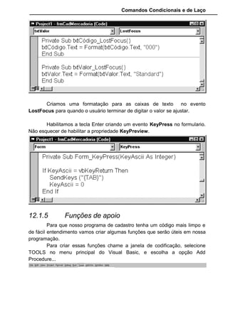 Comandos Condicionais e de Laço
Criamos uma formatação para as caixas de texto no evento
LostFocus para quando o usuário terminar de digitar o valor se ajustar.
Habilitamos a tecla Enter criando um evento KeyPress no formulario.
Não esquecer de habilitar a propriedade KeyPreview.
12.1.5 Funções de apoio
Para que nosso programa de cadastro tenha um código mais limpo e
de fácil entendimento vamos criar algumas funções que serão úteis em nossa
programação.
Para criar essas funções chame a janela de codificação, selecione
TOOLS no menu principal do Visual Basic, e escolha a opção Add
Procedure...
 
