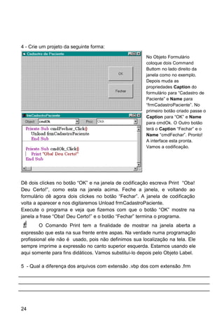 4 - Crie um projeto da seguinte forma:
Dê dois clickes no botão “OK” e na janela de codificação escreva Print “Oba!
Deu Certo!”, como esta na janela acima. Feche a janela, e voltando ao
formulário dê agora dois clickes no botão “Fechar”. A janela de codificação
volta a aparecer e nos digitaremos Unload frmCadastroPaciente.
Execute o programa e veja que fizemos com que o botão “OK” mostre na
janela a frase “Oba! Deu Certo!” e o botão “Fechar” termina o programa.
 O Comando Print tem a finalidade de mostrar na janela aberta a
expressão que esta na sua frente entre aspas. Na verdade numa programação
profissional ele não é usado, pois não definimos sua localização na tela. Ele
sempre imprime a expressão no canto superior esquerda. Estamos usando ele
aqui somente para fins didáticos. Vamos substitui-lo depois pelo Objeto Label.
5 - Qual a diferença dos arquivos com extensão .vbp dos com extensão .frm
24
No Objeto Formulário
coloque dois Command
Buttom no lado direito da
janela como no exemplo.
Depois muda as
propriedades Caption do
formulário para “Cadastro de
Paciente” e Name para
“frmCadastroPaciente”. No
primeiro botão criado passe o
Caption para “OK” e Name
para cmdOk. O Outro botão
terá o Caption “Fechar” e o
Name “cmdFechar”. Pronto!
A interface esta pronta.
Vamos a codificação.
 