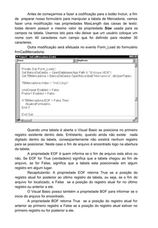 Antes de começarmos a fazer a codificação para o botão Incluir, a fim
de preparar nosso formulário para manipular a tabela de Mercadoria, vamos
fazer uma modificação nas propriedades MaxLength das caixas de texto:
todas devem possuir o mesmo valor da propriedade Size usada para os
campos na tabela. Usamos isto para não deixar que um usuário coloque um
nome com 40 caracteres num campo que foi definido para receber 30
caracteres.
Outra modificação será efetuada no evento Form_Load do formulário
frmCadMercadoria:
Quando uma tabela é aberta o Visual Basic se posiciona no primeiro
registro existente dentro dela. Entretanto, quando ainda não existe nada
digitado dentro da tabela, conseqüentemente não existirá nenhum registro
para se posicionar. Neste caso o fim de arquivo é encontrado logo na abertura
da tabela.
A propriedade EOF é quem informa se o fim de arquivo esta ativo ou
não. Se EOF for True (verdadeiro) significa que a tabela chegou ao fim de
arquivo, se for False, significa que a tabela esta posicionada em algum
registro em algum lugar.
Recapitulando: A propriedade EOF retorna True se a posição do
registro atual for posterior ao último registro da tabela, ou seja, se o fim do
arquivo for localizado, e False se a posição do registro atual for no último
registro ou anterior a ele.
O Visual Basic possui também a propriedade BOF para informar se o
inicio do arquivo foi encontrado.
A propriedade BOF retorna True se a posição do registro atual for
anterior ao primeiro registro e False se a posição do registro atual estiver no
primeiro registro ou for posterior a ele.
 
