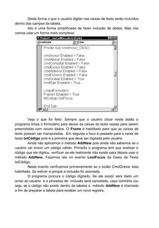 Desta forma o que o usuário digitar nas caixas de texto serão incluídos
dentro dos campos da tabela.
Isto é uma forma simplificada de fazer inclusão de dados. Mas nós
vamos usar um forma mais complexa:
Veja o que foi feito: Sempre que o usuário clicar neste botão o
programa limpa o formulário para deixar as caixas de texto vazias para serem
preenchidas com novos dados. O Frame é habilitado para que as caixas de
texto possam ser manipuladas. Em seguida o foco é passado para o caixa de
texto txtCódigo pois é a primeira que deve ser digitada pelo usuário
Ainda não aplicamos o método AddNew pois ainda não sabemos se o
usuário vai incluir um código válido. Primeito o programa tem que analizar o
código que ele digitou, verificar se ele realmente não existe para depois usar o
método AddNew. Fazemos isto no evento LostFocus da Caixa de Texto
txtCódigo.
Neste evento verificamos primeiramente se o botão CmdGravar esta
habilitado. Se estiver é porque a inclusão foi acionada.
O programa procura o código digitado. Se ele existir sera dado um
aviso ao usuario e o processo de inclusão será cancelado, caso contrário (ou
seja, se o código não existir dentro da tabela) o método AddNew é chamado
a fim de preparar a tabela para receber um novo registro.
 