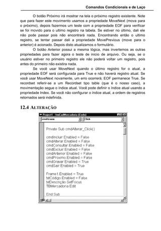 Comandos Condicionais e de Laço
O botão Próximo irá mostrar na tela o próximo registro existente. Note
que para fazer este movimento usamos a propriedade MoveNext (mova para
o próximo), depois fazermos um teste com a propriedade EOF para verificar
se foi movido para o ultimo registro na tabela. Se estiver no último, dali ele
não pode passar pois não encontrará nada. Encontrando então o ultimo
registro, se tentar passar dali a propriedade MovePrevious (move para o
anterior) é acionado. Depois disto atualizamos o formulário.
O botão Anterior possui a mesma lógica, mas invertemos as outras
propriedades para fazer agora o teste de inicio de arquivo. Ou seja, se o
usuário estiver no primeiro registro ele não poderá voltar um registro, pois
antes do primeiro não existira nada.
Se você usar MoveNext quando o último registro for o atual, a
propriedade EOF será configurada para True e não haverá registro atual. Se
você usar MoveNext novamente, um erro ocorrerá; EOF permanece True. Se
recordset referir-se a um Recordset tipo table (que é o nosso caso), a
movimentação segue o índice atual. Você pode definir o índice atual usando a
propriedade Index. Se você não configurar o índice atual, a ordem de registros
retornados será indefinida.
12.4 ALTERAÇÃO
 