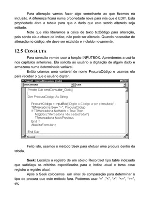 Para alteração vamos fazer algo semelhante ao que fizemos na
inclusão. A diferença ficará numa propriedade nova para nós que é EDIT. Esta
propriedade abre a tabela para que o dado que esta sendo alterado seja
editado.
Note que não liberamos a caixa de texto txtCódigo para alteração,
pois sendo ela a chave de índice, não pode ser alterada. Quando necessitar de
alteração no código, ele deve ser excluído e incluído novamente.
12.5 CONSULTA
Para consulta vamos usar a função INPUTBOX. Aprendemos a usá-la
nos capítulos anteriores. Ela solicita ao usuário a digitação de algum dado e
armazena numa determinada variável.
Então criamos uma variável de nome ProcuraCódigo e usamos ela
para receber o que o usuário digitar.
Feito isto, usamos o método Seek para efetuar uma procura dentro da
tabela.
Seek: Localiza o registro de um objeto Recordset tipo table indexado
que satisfaça os critérios especificados para o índice atual e torna esse
registro o registro atual.
Após o Seek colocamos um sinal de comparação para determinar o
tipo de procura que este método fara. Podemos usar “=” ,”<”, “>”, “<=”, “>=”,
etc
 