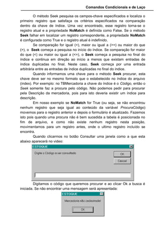 Comandos Condicionais e de Laço
O método Seek pesquisa os campos-chave especificados e localiza o
primeiro registro que satisfaça os critérios especificados na comparação
dentro da chave de índice. Uma vez encontrado, esse registro torna-se o
registro atual e a propriedade NoMatch é definida como False. Se o método
Seek falhar em localizar um registro correspondente, a propriedade NoMatch
é configurada como True e o registro atual é indefinido.
Se comparação for igual (=), maior ou igual a (>=) ou maior do que
(>), o Seek começa a pesquisa no início do índice. Se comparação for maior
do que (<) ou maior ou igual a (<=), o Seek começa a pesquisa no final do
índice e continua em direção ao início a menos que existam entradas de
índice duplicadas no final. Neste caso, Seek começa por uma entrada
arbitrária entre as entradas de índice duplicadas no final do índice.
Quando informamos uma chave para o método Seek procurar, esta
chave deve ser no mesmo formato que o estabelecido no índice do arquivo
(index). Por exemplo: no TBMercadoria a chave do índice é o Código, então o
Seek somente faz a procura pelo código. Não podemos pedir para procurar
pela Descrição da mercadoria, pois para isto deveria existir um índice para
descrição.
Em nosso exemplo se NoMatch for True (ou seja, se não encontrou
nenhum registro que seja igual ao conteúdo da variável ProcuraCódigo)
movemos para o registro anterior e depois o formulário é atualizado. Fazemos
isto pois quando uma procura não é bem sucedida a tabela é posicionada no
fim de arquivo, e como não existe nenhum registro nesta posição,
movimentamos para um registro antes, onde o ultimo registro incluído se
encontra.
Quando clicarmos no botão Consultar uma janela como a que esta
abaixo aparecerá no video:
Digitamos o código que queremos procurar e ao clicar Ok a busca é
iniciada. Se não encontrar uma mensagem será apresentada:
 