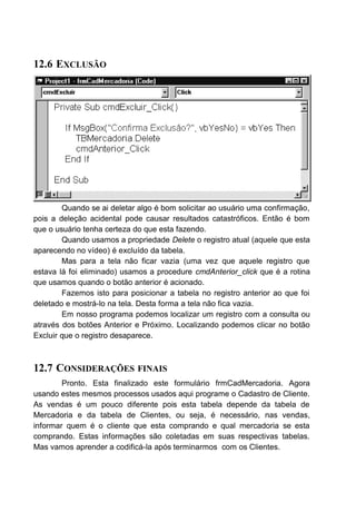 12.6 EXCLUSÃO
Quando se ai deletar algo é bom solicitar ao usuário uma confirmação,
pois a deleção acidental pode causar resultados catastróficos. Então é bom
que o usuário tenha certeza do que esta fazendo.
Quando usamos a propriedade Delete o registro atual (aquele que esta
aparecendo no vídeo) é excluído da tabela.
Mas para a tela não ficar vazia (uma vez que aquele registro que
estava lá foi eliminado) usamos a procedure cmdAnterior_click que é a rotina
que usamos quando o botão anterior é acionado.
Fazemos isto para posicionar a tabela no registro anterior ao que foi
deletado e mostrá-lo na tela. Desta forma a tela não fica vazia.
Em nosso programa podemos localizar um registro com a consulta ou
através dos botões Anterior e Próximo. Localizando podemos clicar no botão
Excluir que o registro desaparece.
12.7 CONSIDERAÇÕES FINAIS
Pronto. Esta finalizado este formulário frmCadMercadoria. Agora
usando estes mesmos processos usados aqui programe o Cadastro de Cliente.
As vendas é um pouco diferente pois esta tabela depende da tabela de
Mercadoria e da tabela de Clientes, ou seja, é necessário, nas vendas,
informar quem é o cliente que esta comprando e qual mercadoria se esta
comprando. Estas informações são coletadas em suas respectivas tabelas.
Mas vamos aprender a codificá-la após terminarmos com os Clientes.
 