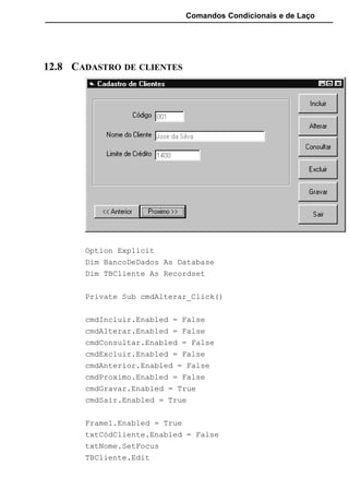 Comandos Condicionais e de Laço
12.8 CADASTRO DE CLIENTES
Option Explicit
Dim BancoDeDados As Database
Dim TBCliente As Recordset
Private Sub cmdAlterar_Click()
cmdIncluir.Enabled = False
cmdAlterar.Enabled = False
cmdConsultar.Enabled = False
cmdExcluir.Enabled = False
cmdAnterior.Enabled = False
cmdProximo.Enabled = False
cmdGravar.Enabled = True
cmdSair.Enabled = True
Frame1.Enabled = True
txtCódCliente.Enabled = False
txtNome.SetFocus
TBCliente.Edit
 