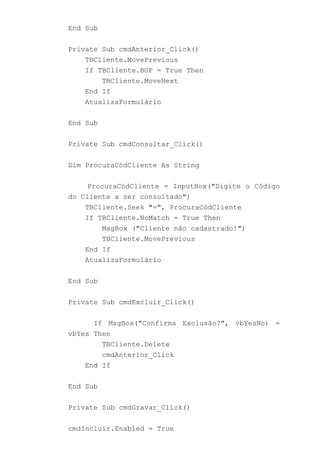 End Sub
Private Sub cmdAnterior_Click()
TBCliente.MovePrevious
If TBCliente.BOF = True Then
TBCliente.MoveNext
End If
AtualizaFormulário
End Sub
Private Sub cmdConsultar_Click()
Dim ProcuraCódCliente As String
ProcuraCódCliente = InputBox("Digite o Código
do Cliente a ser consultado")
TBCliente.Seek "=", ProcuraCódCliente
If TBCliente.NoMatch = True Then
MsgBox ("Cliente não cadastrado!")
TBCliente.MovePrevious
End If
AtualizaFormulário
End Sub
Private Sub cmdExcluir_Click()
If MsgBox("Confirma Exclusão?", vbYesNo) =
vbYes Then
TBCliente.Delete
cmdAnterior_Click
End If
End Sub
Private Sub cmdGravar_Click()
cmdIncluir.Enabled = True
 