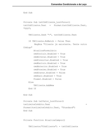 Comandos Condicionais e de Laço
End Sub
Private Sub txtCódCliente_LostFocus()
txtCódCliente.Text = Format(txtCódCliente.Text,
"000")
TBCliente.Seek "=", txtCódCliente.Text
If TBCliente.NoMatch = False Then
MsgBox "Cliente já existente. Tente outro
Código"
AtualizaFormulário
cmdIncluir.Enabled = True
cmdAlterar.Enabled = True
cmdConsultar.Enabled = True
cmdExcluir.Enabled = True
cmdAnterior.Enabled = True
cmdProximo.Enabled = True
cmdGravar.Enabled = False
cmdSair.Enabled = True
Frame1.Enabled = False
Else
TBCliente.AddNew
End If
End Sub
Private Sub txtValor_LostFocus()
txtLimiteCrédito.Text =
Format(txtLimiteCrédito.Text, "Standard")
End Sub
Private Function AtualizaCampos()
TBCliente("CódCliente") = txtCódCliente
 