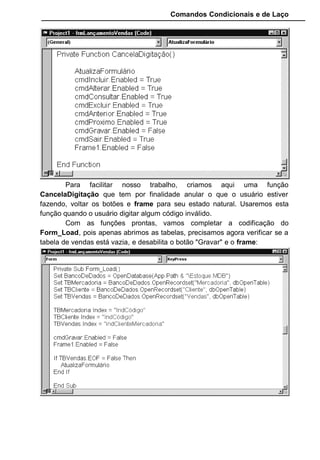 Comandos Condicionais e de Laço
Para facilitar nosso trabalho, criamos aqui uma função
CancelaDigitação que tem por finalidade anular o que o usuário estiver
fazendo, voltar os botões e frame para seu estado natural. Usaremos esta
função quando o usuário digitar algum código inválido.
Com as funções prontas, vamos completar a codificação do
Form_Load, pois apenas abrimos as tabelas, precisamos agora verificar se a
tabela de vendas está vazia, e desabilita o botão "Gravar" e o frame:
 