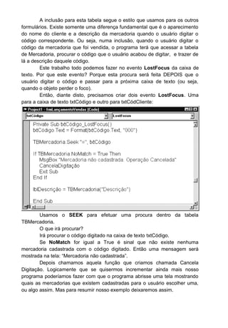 A inclusão para esta tabela segue o estilo que usamos para os outros
formulários. Existe somente uma diferença fundamental que é o aparecimento
do nome do cliente e a descrição da mercadoria quando o usuário digitar o
código correspondente. Ou seja, numa inclusão, quando o usuário digitar o
código da mercadoria que foi vendida, o programa terá que acessar a tabela
de Mercadoria, procurar o código que o usuário acabou de digitar, e trazer de
lá a descrição daquele código.
Este trabalho todo podemos fazer no evento LostFocus da caixa de
texto. Por que este evento? Porque esta procura será feita DEPOIS que o
usuário digitar o código e passar para a próxima caixa de texto (ou seja,
quando o objeto perder o foco).
Então, diante disto, precisamos criar dois evento LostFocus. Uma
para a caixa de texto txtCódigo e outro para txtCódCliente:
Usamos o SEEK para efetuar uma procura dentro da tabela
TBMercadoria.
O que irá procurar?
Irá procurar o código digitado na caixa de texto txtCódigo.
Se NoMatch for igual a True é sinal que não existe nenhuma
mercadoria cadastrada com o código digitado. Então uma mensagem será
mostrada na tela: “Mercadoria não cadastrada”.
Depois chamamos aquela função que criamos chamada Cancela
Digitação. Logicamente que se quisermos incrementar ainda mais nosso
programa poderíamos fazer com que o programa abrisse uma tela mostrando
quais as mercadorias que existem cadastradas para o usuário escolher uma,
ou algo assim. Mas para resumir nosso exemplo deixaremos assim.
 