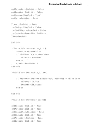 Comandos Condicionais e de Laço
cmdAnterior.Enabled = False
cmdProximo.Enabled = False
cmdGravar.Enabled = True
cmdSair.Enabled = True
Frame1.Enabled = True
txtCódigo.Enabled = False
txtCódCliente.Enabled = False
txtQuantidadeVendida.SetFocus
TBVendas.Edit
End Sub
Private Sub cmdAnterior_Click()
TBVendas.MovePrevious
If TBVendas.BOF = True Then
TBVendas.MoveNext
End If
AtualizaFormulário
End Sub
Private Sub cmdExcluir_Click()
If MsgBox("Confirma Exclusão?", vbYesNo) = vbYes Then
TBVendas.Delete
cmdAnterior_Click
End If
End Sub
Private Sub cmdGravar_Click()
cmdIncluir.Enabled = True
cmdAlterar.Enabled = True
cmdConsultar.Enabled = True
cmdExcluir.Enabled = True
cmdAnterior.Enabled = True
cmdProximo.Enabled = True
 