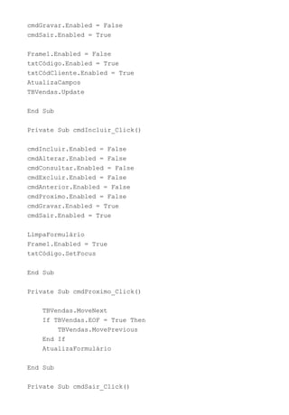 cmdGravar.Enabled = False
cmdSair.Enabled = True
Frame1.Enabled = False
txtCódigo.Enabled = True
txtCódCliente.Enabled = True
AtualizaCampos
TBVendas.Update
End Sub
Private Sub cmdIncluir_Click()
cmdIncluir.Enabled = False
cmdAlterar.Enabled = False
cmdConsultar.Enabled = False
cmdExcluir.Enabled = False
cmdAnterior.Enabled = False
cmdProximo.Enabled = False
cmdGravar.Enabled = True
cmdSair.Enabled = True
LimpaFormulário
Frame1.Enabled = True
txtCódigo.SetFocus
End Sub
Private Sub cmdProximo_Click()
TBVendas.MoveNext
If TBVendas.EOF = True Then
TBVendas.MovePrevious
End If
AtualizaFormulário
End Sub
Private Sub cmdSair_Click()
 