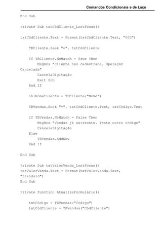 Comandos Condicionais e de Laço
End Sub
Private Sub txtCódCliente_LostFocus()
txtCódCliente.Text = Format(txtCódCliente.Text, "000")
TBCliente.Seek "=", txtCódCliente
If TBCliente.NoMatch = True Then
MsgBox "Cliente não cadastrada. Operação
Cancelada"
CancelaDigitação
Exit Sub
End If
lblNomeCliente = TBCliente("Nome")
TBVendas.Seek "=", txtCódCliente.Text, txtCódigo.Text
If TBVendas.NoMatch = False Then
MsgBox "Vendas já existente. Tente outro código"
CancelaDigitação
Else
TBVendas.AddNew
End If
End Sub
Private Sub txtValorVenda_LostFocus()
txtValorVenda.Text = Format(txtValorVenda.Text,
"Standard")
End Sub
Private Function AtualizaFormulário()
txtCódigo = TBVendas("Código")
txtCódCliente = TBVendas("CódCliente")
 