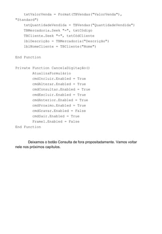 txtValorVenda = Format(TBVendas("ValorVenda"),
"Standard")
txtQuantidadeVendida = TBVendas("QuantidadeVendida")
TBMercadoria.Seek "=", txtCódigo
TBCliente.Seek "=", txtCódCliente
lblDescrição = TBMercadoria("Descrição")
lblNomeCliente = TBCliente("Nome")
End Function
Private Function CancelaDigitação()
AtualizaFormulário
cmdIncluir.Enabled = True
cmdAlterar.Enabled = True
cmdConsultar.Enabled = True
cmdExcluir.Enabled = True
cmdAnterior.Enabled = True
cmdProximo.Enabled = True
cmdGravar.Enabled = False
cmdSair.Enabled = True
Frame1.Enabled = False
End Function
Deixamos o botão Consulta de fora propositadamente. Vamos voltar
nele nos próximos capítulos.
 