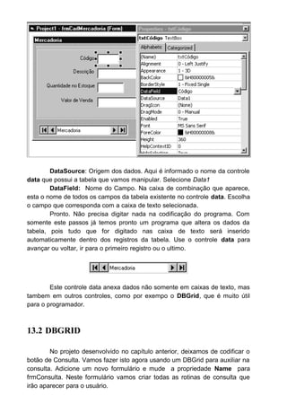 DataSource: Origem dos dados. Aqui é informado o nome da controle
data que possui a tabela que vamos manipular. Selecione Data1
DataField: Nome do Campo. Na caixa de combinação que aparece,
esta o nome de todos os campos da tabela existente no controle data. Escolha
o campo que corresponda com a caixa de texto selecionada.
Pronto. Não precisa digitar nada na codificação do programa. Com
somente este passos já temos pronto um programa que altera os dados da
tabela, pois tudo que for digitado nas caixa de texto será inserido
automaticamente dentro dos registros da tabela. Use o controle data para
avançar ou voltar, ir para o primeiro registro ou o ultimo.
Este controle data anexa dados não somente em caixas de texto, mas
tambem em outros controles, como por exempo o DBGrid, que é muito útil
para o programador.
13.2 DBGRID
No projeto desenvolvido no capítulo anterior, deixamos de codificar o
botão de Consulta. Vamos fazer isto agora usando um DBGrid para auxiliar na
consulta. Adicione um novo formulário e mude a propriedade Name para
frmConsulta. Neste formulário vamos criar todas as rotinas de consulta que
irão aparecer para o usuário.
 