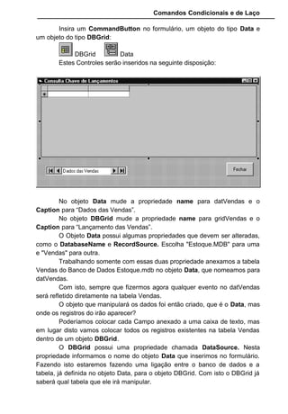 Comandos Condicionais e de Laço
Insira um CommandButton no formulário, um objeto do tipo Data e
um objeto do tipo DBGrid:
DBGrid Data
Estes Controles serão inseridos na seguinte disposição:
No objeto Data mude a propriedade name para datVendas e o
Caption para “Dados das Vendas”.
No objeto DBGrid mude a propriedade name para gridVendas e o
Caption para “Lançamento das Vendas”.
O Objeto Data possui algumas propriedades que devem ser alteradas,
como o DatabaseName e RecordSource. Escolha "Estoque.MDB" para uma
e "Vendas" para outra.
Trabalhando somente com essas duas propriedade anexamos a tabela
Vendas do Banco de Dados Estoque.mdb no objeto Data, que nomeamos para
datVendas.
Com isto, sempre que fizermos agora qualquer evento no datVendas
será refletido diretamente na tabela Vendas.
O objeto que manipulará os dados foi então criado, que é o Data, mas
onde os registros do irão aparecer?
Poderíamos colocar cada Campo anexado a uma caixa de texto, mas
em lugar disto vamos colocar todos os registros existentes na tabela Vendas
dentro de um objeto DBGrid.
O DBGrid possui uma propriedade chamada DataSource. Nesta
propriedade informamos o nome do objeto Data que inserimos no formulário.
Fazendo isto estaremos fazendo uma ligação entre o banco de dados e a
tabela, já definida no objeto Data, para o objeto DBGrid. Com isto o DBGrid já
saberá qual tabela que ele irá manipular.
 