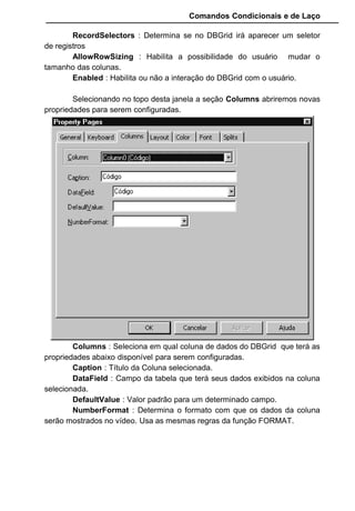 Comandos Condicionais e de Laço
RecordSelectors : Determina se no DBGrid irá aparecer um seletor
de registros
AllowRowSizing : Habilita a possibilidade do usuário mudar o
tamanho das colunas.
Enabled : Habilita ou não a interação do DBGrid com o usuário.
Selecionando no topo desta janela a seção Columns abriremos novas
propriedades para serem configuradas.
Columns : Seleciona em qual coluna de dados do DBGrid que terá as
propriedades abaixo disponível para serem configuradas.
Caption : Título da Coluna selecionada.
DataField : Campo da tabela que terá seus dados exibidos na coluna
selecionada.
DefaultValue : Valor padrão para um determinado campo.
NumberFormat : Determina o formato com que os dados da coluna
serão mostrados no vídeo. Usa as mesmas regras da função FORMAT.
 
