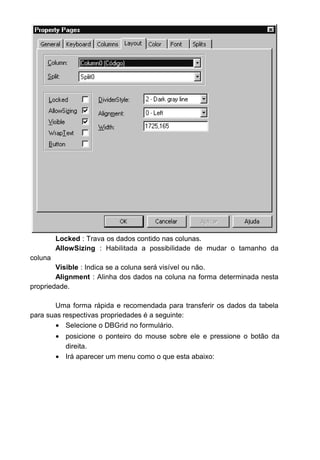 Locked : Trava os dados contido nas colunas.
AllowSizing : Habilitada a possibilidade de mudar o tamanho da
coluna
Visible : Indica se a coluna será visível ou não.
Alignment : Alinha dos dados na coluna na forma determinada nesta
propriedade.
Uma forma rápida e recomendada para transferir os dados da tabela
para suas respectivas propriedades é a seguinte:
• Selecione o DBGrid no formulário.
• posicione o ponteiro do mouse sobre ele e pressione o botão da
direita.
• Irá aparecer um menu como o que esta abaixo:
 
