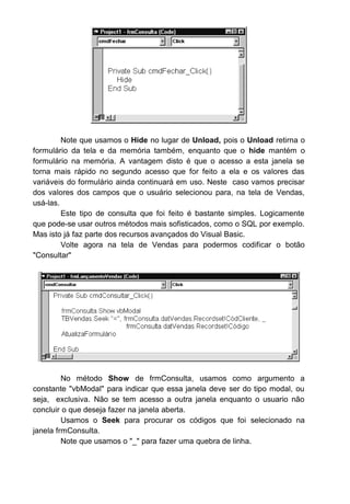 Note que usamos o Hide no lugar de Unload, pois o Unload retirna o
formulário da tela e da memória também, enquanto que o hide mantém o
formulário na memória. A vantagem disto é que o acesso a esta janela se
torna mais rápido no segundo acesso que for feito a ela e os valores das
variáveis do formulário ainda continuará em uso. Neste caso vamos precisar
dos valores dos campos que o usuário selecionou para, na tela de Vendas,
usá-las.
Este tipo de consulta que foi feito é bastante simples. Logicamente
que pode-se usar outros métodos mais sofisticados, como o SQL por exemplo.
Mas isto já faz parte dos recursos avançados do Visual Basic.
Volte agora na tela de Vendas para podermos codificar o botão
"Consultar"
No método Show de frmConsulta, usamos como argumento a
constante "vbModal" para indicar que essa janela deve ser do tipo modal, ou
seja, exclusiva. Não se tem acesso a outra janela enquanto o usuario não
concluir o que deseja fazer na janela aberta.
Usamos o Seek para procurar os códigos que foi selecionado na
janela frmConsulta.
Note que usamos o "_" para fazer uma quebra de linha.
 