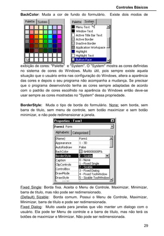 Controles Básicos
BackColor: Muda a cor de fundo do formulário. Existe dois modos de
exibição de cores: "Palette" e "System". O "System" mostra as cores definidas
no sistema de cores do Windows. Muito útil, pois sempre existe aquela
situação que o usuário entra nas configuração do Windows, altera a aparência
das cores e depois o seu programa não acompanha a mudança. Se precisar
que o programa desenvolvido tenha as cores sempre adaptadas de acordo
com o padrão de cores escolhido na aparência do Windows então deve-se
usar sempre as cores mostradas no "System" dessa propriedade.
BorderStyle: Muda o tipo de borda do formulário. None: sem borda, sem
barra de titulo, sem menu de controle, sem botão maximizar e sem botão
minimizar, e não pode redimensionar a janela.
Fixed Single: Borda fixa. Aceita o Menu de Controle, Maximizar, Minimizar,
barra de título, mas não pode ser redimensionado.
(Default) Sizable: Borda comum. Possui o Menu de Controle, Maximizar,
Minimizar, barra de título e pode ser redimensionada.
Fixed Dialog: Muito usada para janelas que vão manter um dialogo com o
usuário. Ela pode ter Menu de controle e a barra de título, mas não terá os
botões de maximizar e Minimizar. Não pode ser redimensionada.
29
 