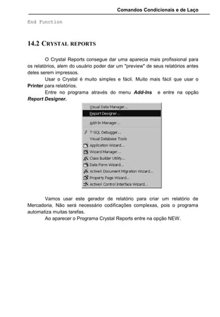 Comandos Condicionais e de Laço
End Function
14.2 CRYSTAL REPORTS
O Crystal Reports consegue dar uma aparecia mais profissional para
os relatórios, alem do usuário poder dar um "preview" de seus relatórios antes
deles serem impressos.
Usar o Crystal é muito simples e fácil. Muito mais fácil que usar o
Printer para relatórios.
Entre no programa através do menu Add-Ins e entre na opção
Report Designer.
Vamos usar este gerador de relatório para criar um relatório de
Mercadoria. Não será necessário codificações complexas, pois o programa
automatiza muitas tarefas.
Ao aparecer o Programa Crystal Reports entre na opção NEW.
 