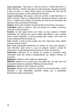 Fixed ToolWindow: Não possui o menu de controle, o botão Maximizar e o
botão minimizar. Também não pode ser redimensionada. Aparecerá somente
a barra de título e o botão Fechar próprio do Windows 95. Este tipo de
formulário não aparece na barra de tarefas do Windows.
Sizable ToolWindow: Não possui o menu de controle, o botão Maximizar e o
botão minimizar. Pode ser redimensionada. Aparecerá somente a barra de
título e o botão Fechar próprio do Windows 95. Este tipo de formulário não
aparece na barra de tarefas do Windows.
Caption: Será o texto mostrado na barra de título do formulário ( da janela ).
ControlBox: Retira ou coloca o menu de controle e os botões maximizar,
minimizar e fechar da janela.
Enabled: Se esta opção estiver com False, ou seja, estando o Enabled
desabilitado, isto indicará que nenhum objeto desta janela, e nem a própria
janela, poderá responder a eventos gerados pelo usuário, como clicar do
mouse, pressionamento de teclas, etc.
Font: Escolhe a fonte de letra padrão que será usada para todos objetos
inseridos neste formulário.
Icon: Nesta propriedade escolhemos um arquivo de ícone para associar a
esse formulário. Esse ícone é o que vai aparecer quando a janela for
minimizada e no lado esquerda da barra de título ( Menu de Controle ).
KeyPreview: determina se os eventos do teclado no formulário serão
executados antes dos eventos correspondentes aos Objetos inseridos no
formulário.
MaxButton: Habilita ou não o botão de maximização.
MDIChild: Determina se a janela será uma janela filha. Ou seja, terá uma
outra janela mestre que agrupara o Form que se esta criando.
MinButton: Habilita ou não o botão de minimizar.
MouseIcon: Sempre que o mouse for movido em cima do formulário, o ícone
associado a esta propriedade aparecerá (desde que a propriedade
MousePointer esteja customizada).
30
 