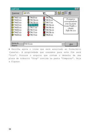 • Escolha agora o ícone que será associado ao formulário
(janela). A propriedade que usaremos para este fim será
“Icon”. Procure o arquivo que contem o desenho de uma
placa de trânsito “Stop” contida na pasta “Computer”. Veja
a figura:
34
O arquivo
correspondente
esta na pasta
Icons/Traffic e
chama
Trffc10c.ico
 