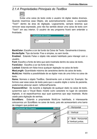 Controles Básicos
2.1.4 Propriedades Principais do TextBox
Exibe uma caixa de texto onde o usuário irá digitar dados diversos.
Quando inserimos esse Objeto, ele automaticamente coloca a expressão
“Text1” dentro da área de digitação. Logicamente, sempre teremos que
remover essa expressão, pois não faz sentido deixar uma caixa de texto com
“Text1” em seu interior. O usuário de seu programa ficará sem entender a
finalidade.
BackColor: Escolhe a cor de fundo da Caixa de Texto. Geralmente é branco.
BorderSytle: Tipo da borda: Fixa e simples, ou sem borda.
Enabled: Estando False o objeto não estará habilitado para interagir com o
usuário.
Font: Escolhe a fonte de letra que será mostrada dentro da caixa de texto.
ForeColor: Escolhe a cor da fonte de letra.
Locked: Estando em false trava qualquer digitação na caixa de texto
MaxLength: Quantidade máxima de caracteres dentro da caixa de texto.
MultiLine: Habilita a possibilidade de se digitar mais de uma linha na caixa de
texto.
Name: Nomeia o objeto TextBox. Geralmente com a inicial txt. Exemplo: Se
formos usar essa caixa de texto para que o usuário digite o nome do paciente,
poderíamos abreviar assim: txtNomePaciente.
PasswordChar: Se durante a digitação de qualquer dado na caixa de texto,
quisermos que o Visual Basic mostre outro caractere no lugar do caractere
digitado, é só especificarmos aqui qual queremos que seja mostrado. Muito
usado para digitação de senhas.
ScrollBars: Estando a propriedade MultiLine habilitada, é interessante
colocarmos um ScrollBars na caixa de texto, pois ele acrescentará uma barra
de rolagem que poderá ser:
41
1 - Horizontal
2 - Vertical
3 - Both: Horizontal
e Vertical juntos.
 
