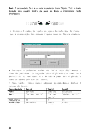 Text: A propriedade Text é a mais importante deste Objeto. Todo o texto
digitado pelo usuário dentro da caixa de texto é incorporado nesta
propriedade.
• Coloque 3 caixa de texto em nosso formulário, de forma
que a disposição das mesmas fiquem como na figura abaixo.
• Usaremos a primeira caixa de texto para digitarmos o
nome do paciente. A segunda para digitarmos o sexo dele
(Masculino ou Feminino) e a terceira para ser digitado o
nome do exame que ele vai fazer.
• Para tanto, vamos mudar algumas propriedades destas 3
caixas de texto.
Propriedade Text1 Text2 Text3
Name TxtNome txtSexo TxtExame
Text “deixar vazio” “deixar
vazio”
“deixar vazio”
MaxLength 30 9 15
ForeColor Vermelho Preto Preto
42
 