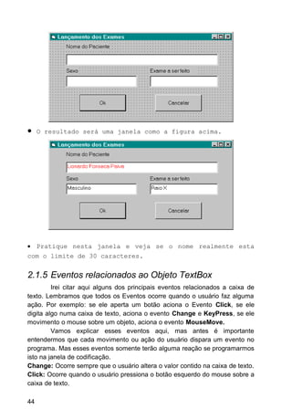 • O resultado será uma janela como a figura acima.
• Pratique nesta janela e veja se o nome realmente esta
com o limite de 30 caracteres.
2.1.5 Eventos relacionados ao Objeto TextBox
Irei citar aqui alguns dos principais eventos relacionados a caixa de
texto. Lembramos que todos os Eventos ocorre quando o usuário faz alguma
ação. Por exemplo: se ele aperta um botão aciona o Evento Click, se ele
digita algo numa caixa de texto, aciona o evento Change e KeyPress, se ele
movimento o mouse sobre um objeto, aciona o evento MouseMove.
Vamos explicar esses eventos aqui, mas antes é importante
entendermos que cada movimento ou ação do usuário dispara um evento no
programa. Mas esses eventos somente terão alguma reação se programarmos
isto na janela de codificação.
Change: Ocorre sempre que o usuário altera o valor contido na caixa de texto.
Click: Ocorre quando o usuário pressiona o botão esquerdo do mouse sobre a
caixa de texto.
44
 