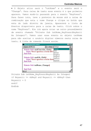 Controles Básicos
• O Objeto ativo será o “txtNome” e o evento será o
“Change”. Para caixa de texto esse evento é o que primeiro
aparece. Vamos mudá-lo passando para o evento “KeyPress”.
Para fazer isto, leve o ponteiro do mouse até a caixa de
combinação que esta o nome Change e clique no botão que
esta do lado direito da janela. Aparecerá a lista de
Eventos disponíveis para a caixa de texto. Click sobre o
nome “KeyPress”. Ele irá agora criar um outro procedimento
de evento chamado “Private Sub txtNome_KeyPress(KeyAscii
As Integer)”. Vamos usar esse evento no objeto txtNome
para não aceitar o usuário digitar números nesta caixa de
texto. A linha de comando ficará assim:
Private Sub txtNome_KeyPress(KeyAscii As Integer)
if Keyascii >= vbKey0 and Keyascii <= vbKey9 then
Keyascii = 0
endif
EndSub
47
 