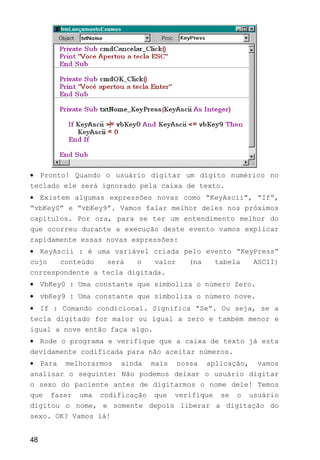 • Pronto! Quando o usuário digitar um dígito numérico no
teclado ele será ignorado pela caixa de texto.
• Existem algumas expressões novas como “KeyAscii”, “If”,
“vbKey0” e “vbKey9”. Vamos falar melhor deles nos próximos
capítulos. Por ora, para se ter um entendimento melhor do
que ocorreu durante a execução deste evento vamos explicar
rapidamente essas novas expressões:
• KeyAscii : é uma variável criada pelo evento “KeyPress”
cujo conteúdo será o valor (na tabela ASCII)
correspondente a tecla digitada.
• VbKey0 : Uma constante que simboliza o número Zero.
• vbKey9 : Uma constante que simboliza o número nove.
• If : Comando condicional. Significa “Se”. Ou seja, se a
tecla digitado for maior ou igual a zero e também menor e
igual a nove então faça algo.
• Rode o programa e verifique que a caixa de texto já esta
devidamente codificada para não aceitar números.
• Para melhorarmos ainda mais nossa aplicação, vamos
analisar o seguinte: Não podemos deixar o usuário digitar
o sexo do paciente antes de digitarmos o nome dele! Temos
que fazer uma codificação que verifique se o usuário
digitou o nome, e somente depois liberar a digitação do
sexo. OK? Vamos lá!
48
 
