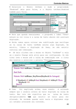 Controles Básicos
• Selecione o Objeto lblSexo e mude a propriedade
“Enabled” dele para False, e o Objeto txtSexo.Enabled
também para False.
• Note que quando executarmos o programa o label “Sexo”
estará na cor cinza e a caixa de texto abaixo não aceitará
digitação.
• Então vamos agora colocar uma codificação que verifique
se na caixa de texto txtNome existe algo digitado. Se
existir, libera a digitação do Sexo, se não existir
continua sem liberação.
• Dê dois clickes com o mouse no Objeto “txtNome” e veja
se o evento Change está ativo para ser configurado. Se não
tiver leve o mouse até a caixa de combinação com a lista
dos eventos e selecione a palavra “Change”.
• Como foi explicado acima, esse evento é acionado
sempre que o usuário altera um valor digitado na caixa de
texto. Mas isto não significa que na caixa de texto
obrigatoriamente tem que existir um valor para ser
alterado. Na verdade quando está vazia e digitamos algo
ali estamos alterando seu conteúdo.
49
 