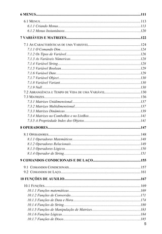 6 MENUS.....................................................................................................................111
6.1 MENUS..........................................................................................................113
6.1.1 Criando Menus............................................................................................113
6.1.2 Menus Instantâneos.....................................................................................120
7 VARIÁVEIS E MATRIZES...................................................................................122
7.1 AS CARACTERÍSTICAS DE UMA VARIÁVEL.......................................................124
7.1.1 O Comando Dim..........................................................................................124
7.1.2 Os Tipos de Variável...................................................................................126
7.1.3 As Variáveis Númericas..............................................................................128
7.1.4 Variável String............................................................................................128
7.1.5 Variável Boolean.........................................................................................129
7.1.6 Variável Date..............................................................................................129
7.1.7 Variável Object...........................................................................................130
7.1.8 Variável Variant..........................................................................................130
7.1.9 Null..............................................................................................................130
7.2 ABRANGÊNCIA E TEMPO DE VIDA DE UMA VARIÁVEL......................................130
7.3 MATRIZES......................................................................................................136
7.3.1 Matrizes Unidimensional............................................................................137
7.3.2 Matrizes Multidimensional.........................................................................137
7.3.3 Matrizes Dinâmicas....................................................................................139
7.3.4 Matrizes no ComboBox e no ListBox.........................................................141
7.3.5 A Propriedade Index dos Objetos...............................................................141
8 OPERADORES........................................................................................................147
8.1 OPERADORES.................................................................................................148
8.1.1 Operadores Matemáticos............................................................................148
8.1.2 Operadores Relacionais..............................................................................149
8.1.3 Operadores Lógicos....................................................................................150
8.1.4 Operador de String.....................................................................................151
9 COMANDOS CONDICIONAIS E DE LAÇO.....................................................155
9.1 COMANDOS CONDICIONAIS............................................................................157
9.2 COMANDOS DE LAÇO....................................................................................161
10 FUNÇÕES DE AUXILIO.....................................................................................167
10.1 FUNÇÕES......................................................................................................169
10.1.1 Funções matemáticas................................................................................169
10.1.2 Funções de Conversão..............................................................................171
10.1.3 Funções de Data e Hora...........................................................................174
10.1.4 Funções de String......................................................................................180
10.1.5 Funções de Manipulação de Matrizes......................................................183
10.1.6 Funções Lógicas........................................................................................184
10.1.7 Funções de Disco......................................................................................185
5
 