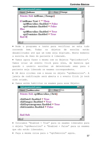 Controles Básicos
• Rode o programa e teste para verificar se esta tudo
correndo bem. Todas os objetos de escolha estão
desabilitados até que um nome seja digitado. Neste momento
a escolha do Sexo do paciente é liberado.
• Vamos agora fazer o mesmo com os Objetos “OptionButton”.
Vamos criar um evento Click para eles, de maneira que
quando o usuário escolher um determinado sexo para o
paciente seja liberado os exames correspondente.
• Dê dois clickes com o mouse no objeto “optMasculino”. A
janela de codificação será aberta e o evento Click já terá
sido criado.
• Vamos então habilitar os exames para esse Objeto:
• Colocamos “Enabled = True” para os exames liberados para
o objeto “optMasculino” e “Enabled = False” para os exames
que não estão liberados.
• Faça a mesma coisa para o “optFeminino” agora.
57
 